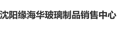 嘿嘿艹逼网沈阳缘海华玻璃制品销售中心